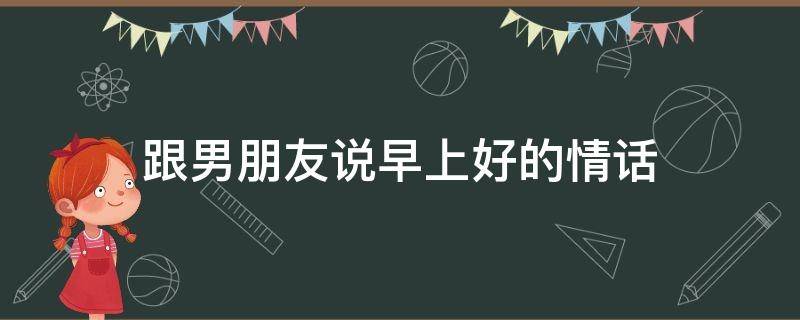 跟男朋友说早上好的情话（跟男朋友说早上好的情话暖心）