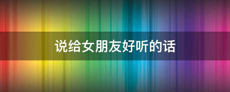 说给女朋友好听的话 说给女朋友好听的话暖心