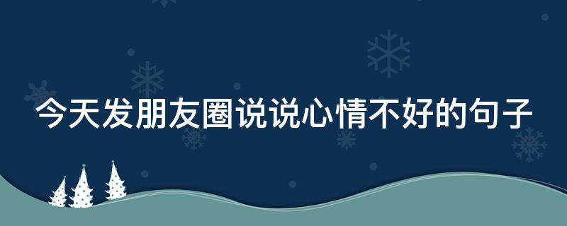今天发朋友圈说说心情不好的句子 今天发朋友圈说说心情不好的句子搞笑