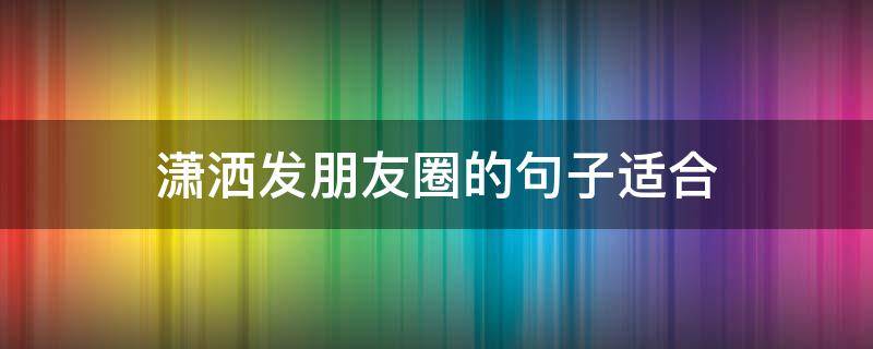 潇洒发朋友圈的句子适合 潇洒一下怎么发朋友圈