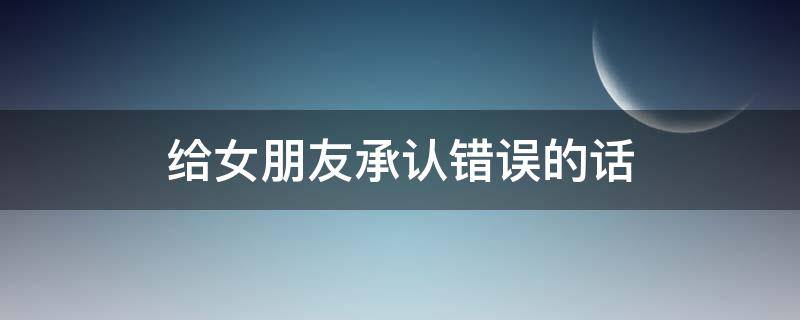 给女朋友承认错误的话 给女朋友承认错误的话200字