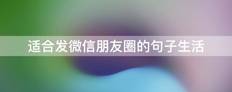 适合发微信朋友圈的句子生活（适合微信发的朋友圈的句子）