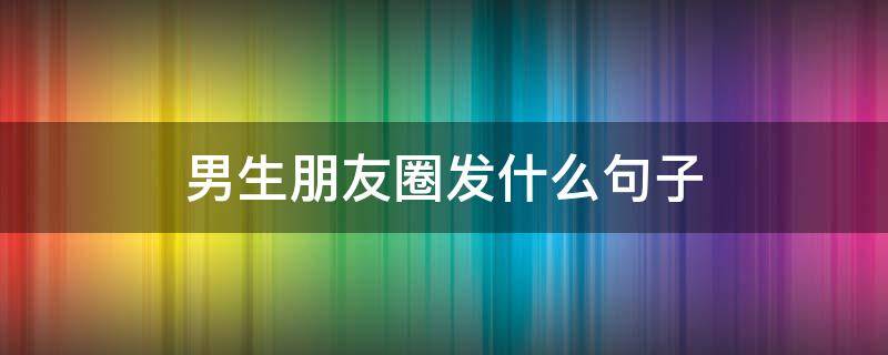 男生朋友圈发什么句子 男生朋友圈发什么吸引人