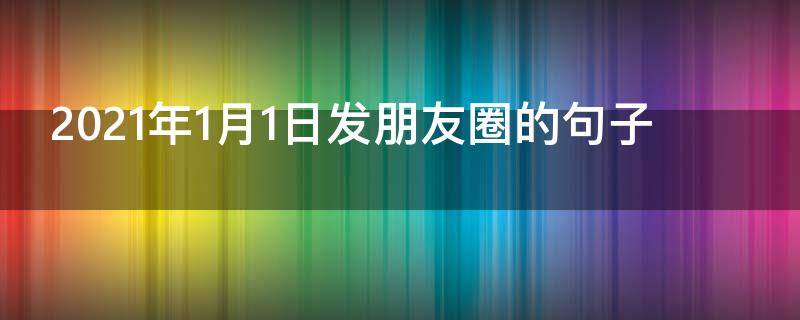 2021年1月1日发朋友圈的句子（2021年1月1日发朋友圈的句子说说）