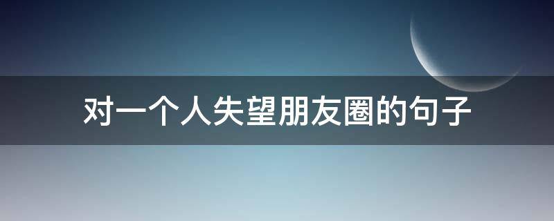 对一个人失望朋友圈的句子（对一个人失望朋友圈的句子说说）