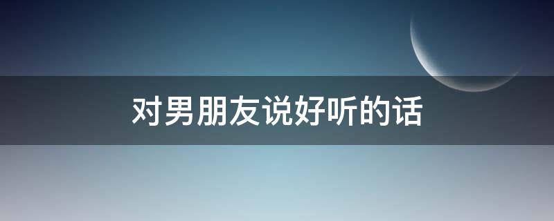 对男朋友说好听的话（对女朋友说的心里话）