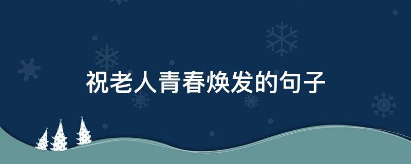 祝老人青春焕发的句子（祝老人青春焕发的句子有哪些）