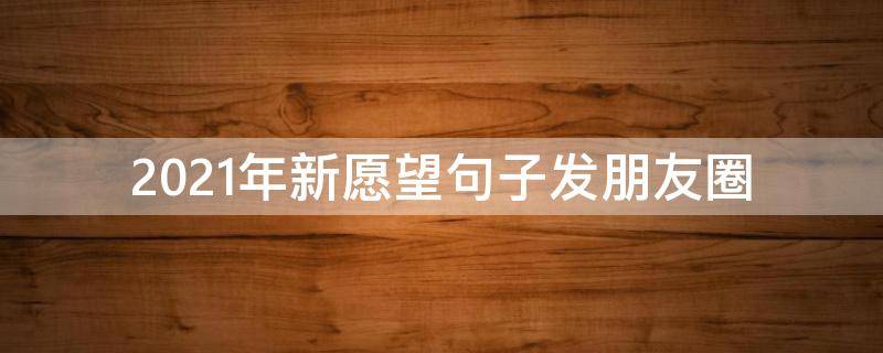 2021年新愿望句子发朋友圈（2021年新愿望句子发朋友圈说说）