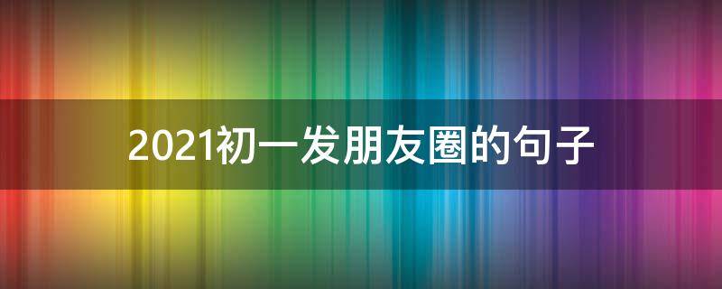 2021初一发朋友圈的句子（适合初一发的朋友圈）