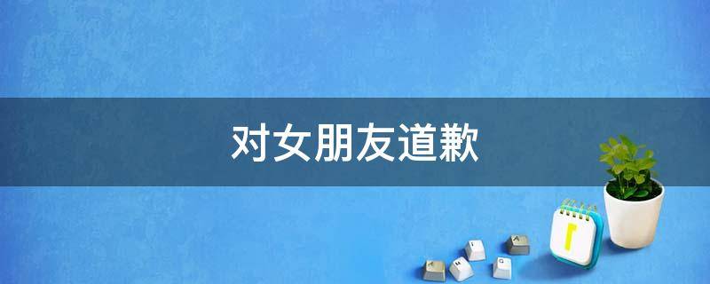 对女朋友道歉 对女朋友道歉认错句子