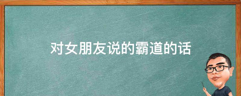 对女朋友说的霸道的话（对女朋友说的霸道的情话）