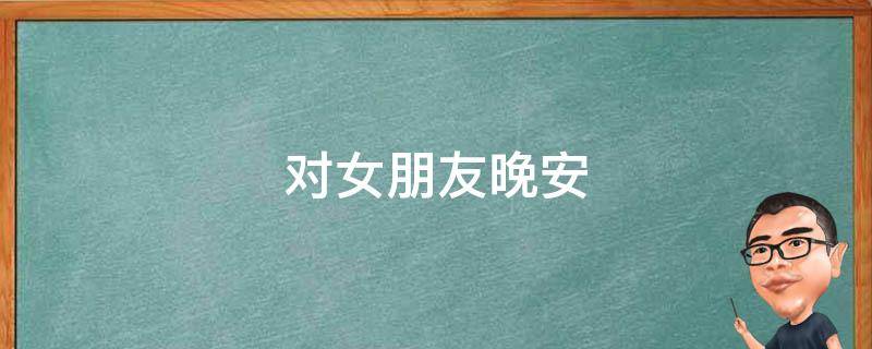 对女朋友晚安 对女朋友晚安说的话