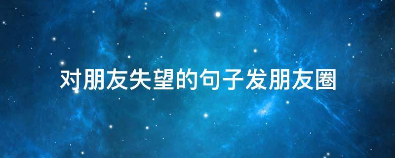 对朋友失望的句子发朋友圈（对朋友失望的句子发朋友圈照片）