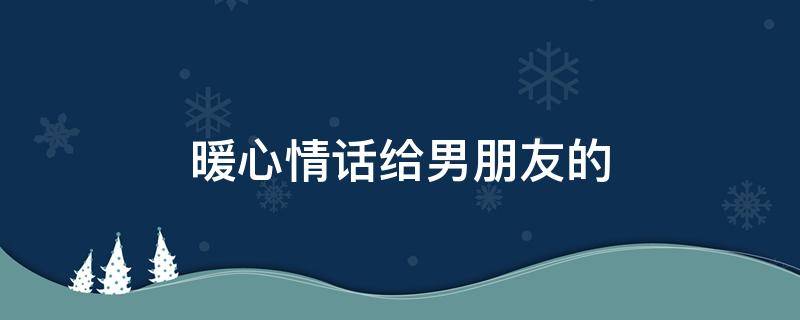 暖心情话给男朋友的 暖心情话给男朋友的话