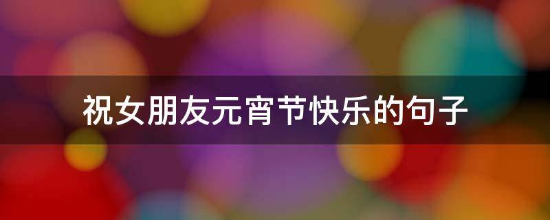 祝女朋友元宵节快乐的句子（祝女朋友元宵节快乐的句子暖心）