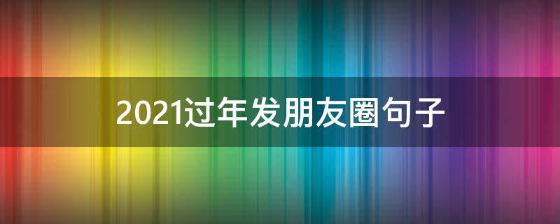 2021过年发朋友圈句子（2021过年发朋友圈的句子）