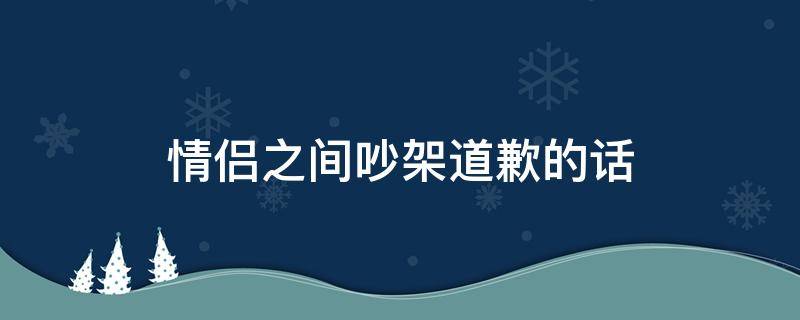 情侣之间吵架道歉的话（情侣之间吵架道歉的话怎么说）