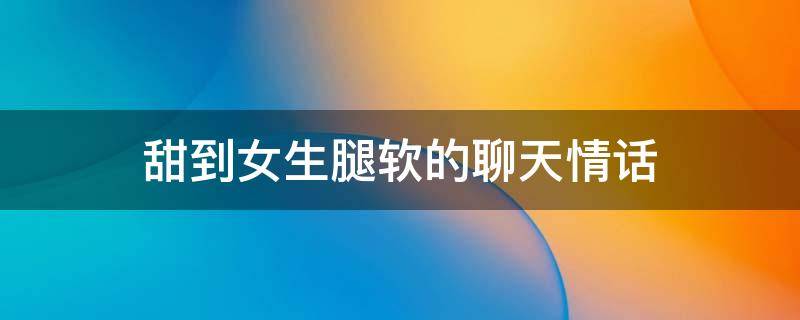 甜到女生腿软的聊天情话（撩女生腿软的句子）