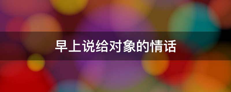 早上说给对象的情话（早上说给对象的情话简短）