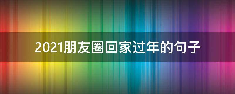 2021朋友圈回家过年的句子 2020适合发朋友圈回家过年的句子