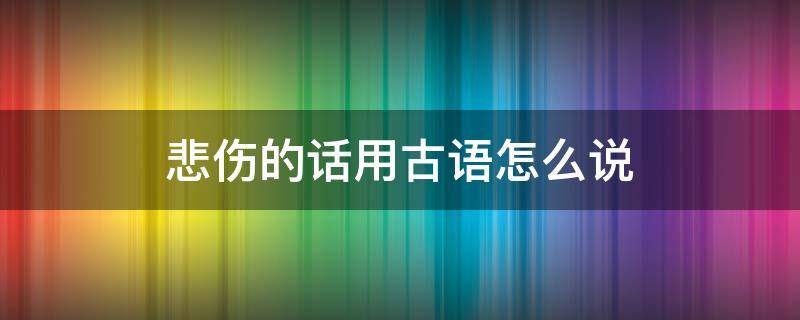 悲伤的话用古语怎么说 悲伤的话用古语怎么说出来
