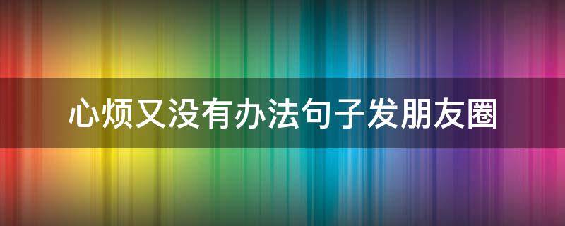 心烦又没有办法句子发朋友圈 心烦没心情的说说
