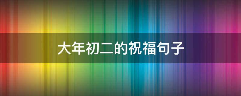 大年初二的祝福句子 大年初二的祝福句子怎么写