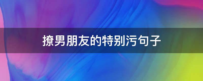 撩男朋友的特别污句子（撩男朋友的特别污句子简短）