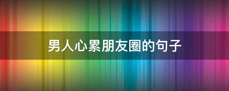 男人心累朋友圈的句子（男人心累朋友圈的句子说说）