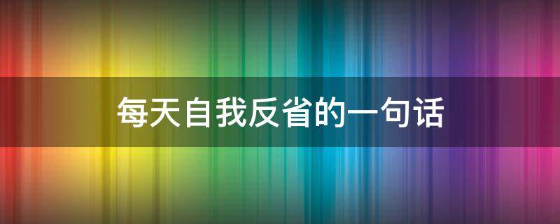 每天自我反省的一句话（每天自我反省的好处）