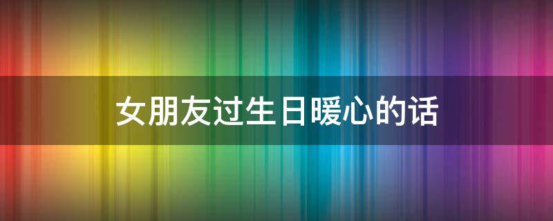 女朋友过生日暖心的话（女朋友过生日最暖心的话）