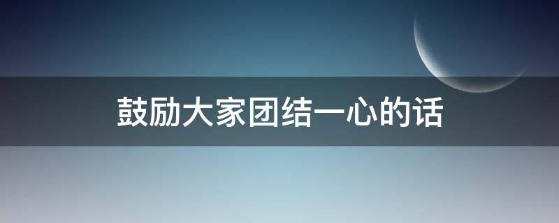 鼓励大家团结一心的话（鼓励大家团结一心的话语）