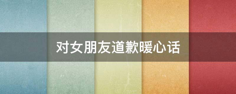 对女朋友道歉暖心话 对女朋友道歉暖心话短句