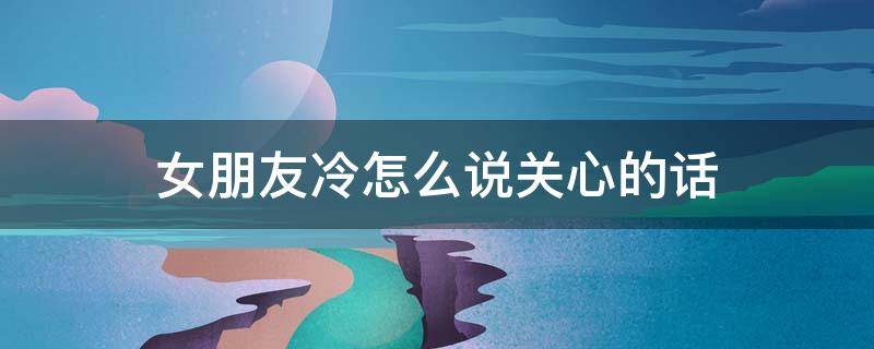 女朋友冷怎么说关心的话 女盆友冷了,应该对她说什么暖心话
