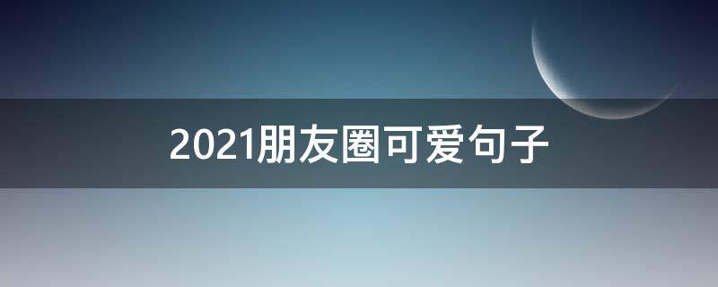 2021朋友圈可爱句子（朋友圈的可爱句子）