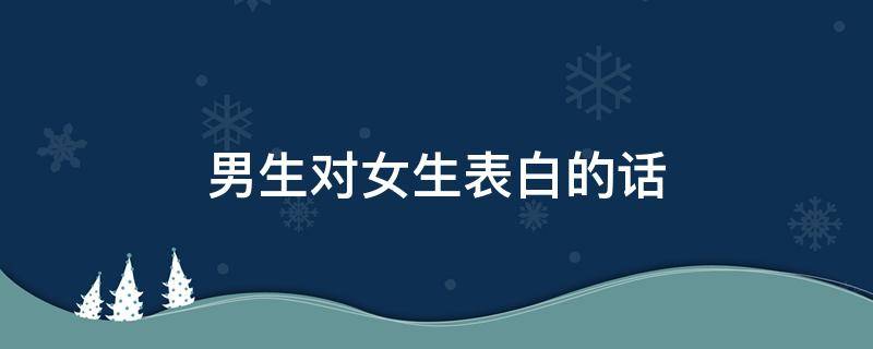 男生对女生表白的话（男生对女生表白的话大全）