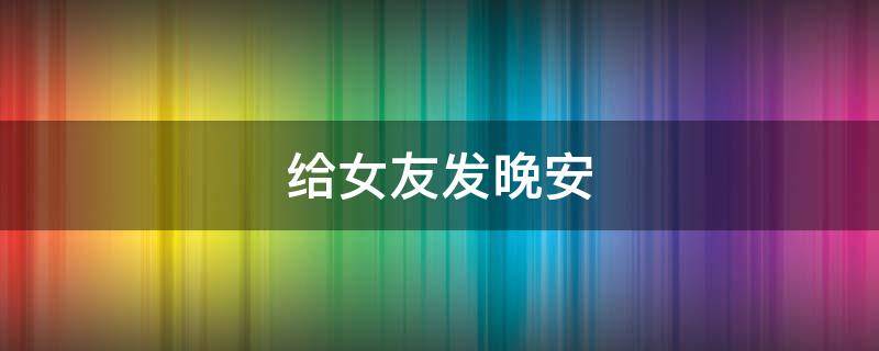 给女友发晚安 给女友发晚安的小情话