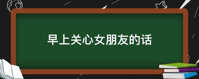 早上关心女朋友的话（早上关心女朋友的话让她感动）