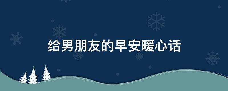 给男朋友的早安暖心话（给男朋友的早安暖心话语）