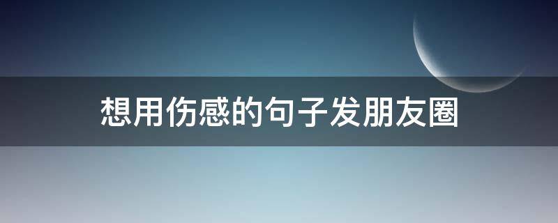 想用伤感的句子发朋友圈 用来发伤感句子的朋友圈