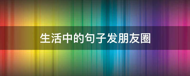 生活中的句子发朋友圈（生活中的句子发朋友圈短句）