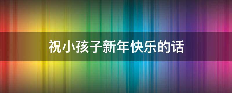祝小孩子新年快乐的话（祝小孩子新年快乐的话语简短）