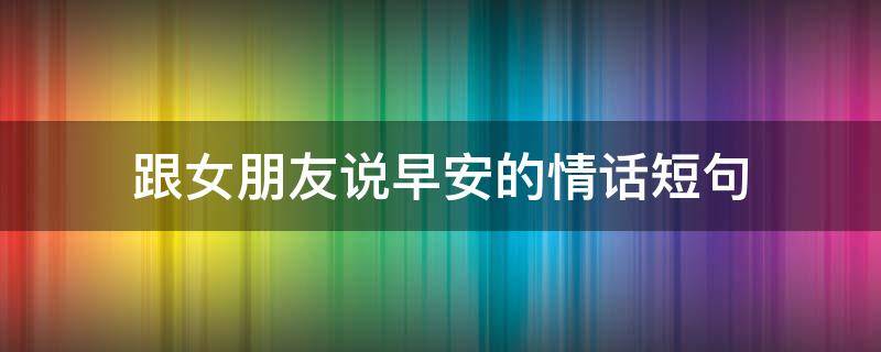跟女朋友说早安的情话短句（跟女朋友说早安的情话短句图片）