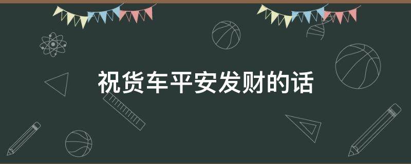 祝货车平安发财的话（祝货车平安发财的话语）