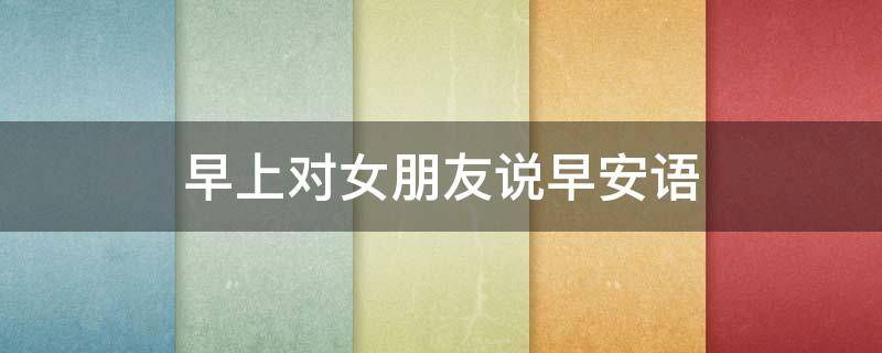 早上对女朋友说早安语 早上对女朋友说早安语幽默
