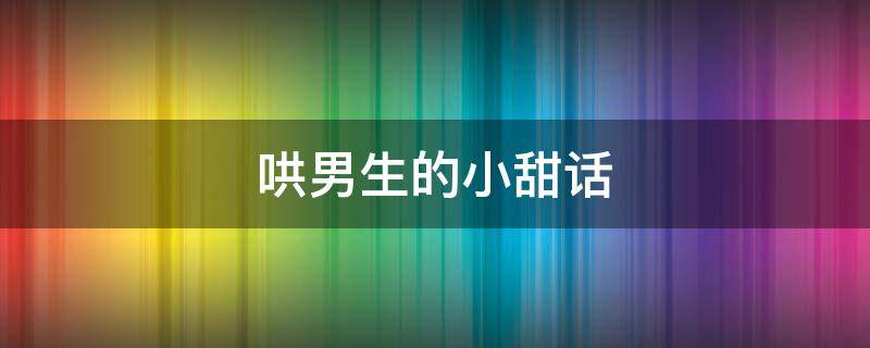 哄男生的小甜话（哄男生的小甜话聊天记录）