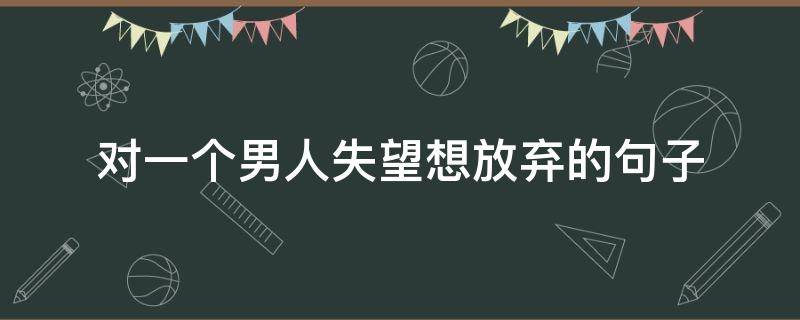 对一个男人失望想放弃的句子 对一个男人失望想放弃的句子短句