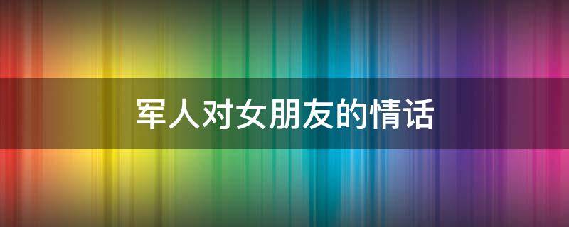 军人对女朋友的情话（军人对女朋友的情话短句）