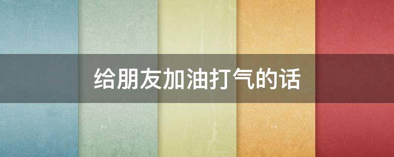 给朋友加油打气的话（给朋友加油打气的话语怎么说）