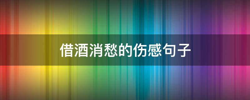 借酒消愁的伤感句子（借酒消愁的伤感句子锦集）